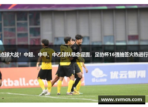 点球大战！中超、中甲、中乙球队悬念迎面，足协杯16强抽签火热进行