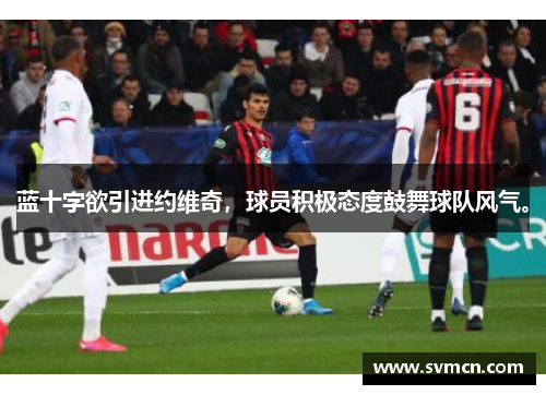 蓝十字欲引进约维奇，球员积极态度鼓舞球队风气。